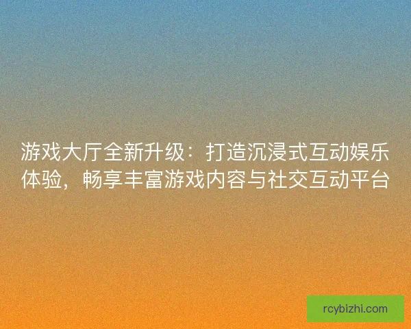 游戏大厅全新升级：打造沉浸式互动娱乐体验，畅享丰富游戏内容与社交互动平台