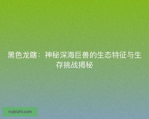 黑色龙瞎：神秘深海巨兽的生态特征与生存挑战揭秘