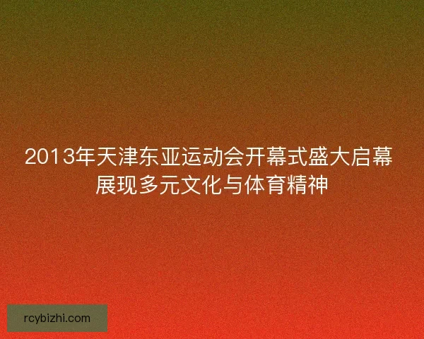 2013年天津东亚运动会开幕式盛大启幕 展现多元文化与体育精神