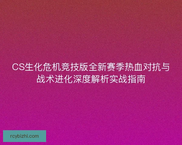 CS生化危机竞技版全新赛季热血对抗与战术进化深度解析实战指南