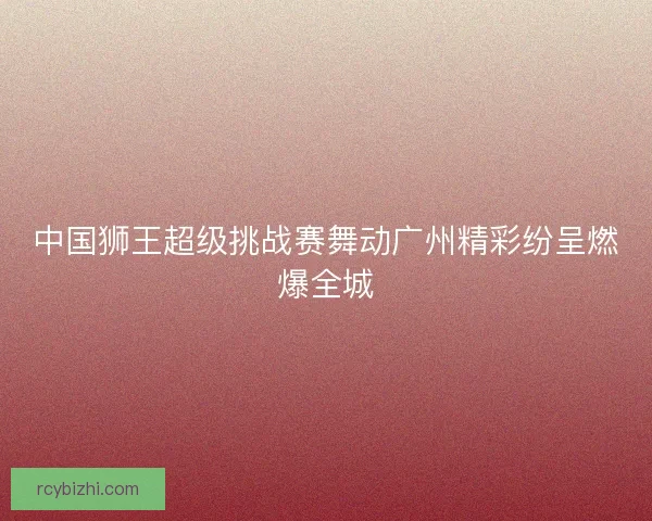 中国狮王超级挑战赛舞动广州精彩纷呈燃爆全城