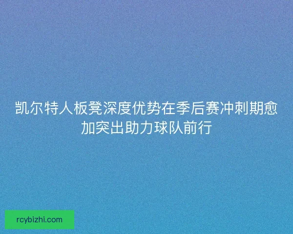 凯尔特人板凳深度优势在季后赛冲刺期愈加突出助力球队前行