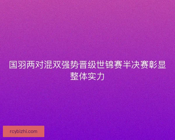 国羽两对混双强势晋级世锦赛半决赛彰显整体实力 国羽两对混双强势晋级世锦赛半决赛彰显整体实力