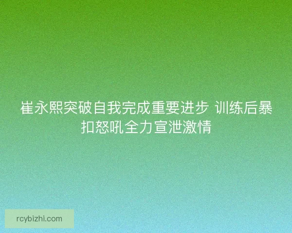 崔永熙突破自我完成重要进步 训练后暴扣怒吼全力宣泄激情