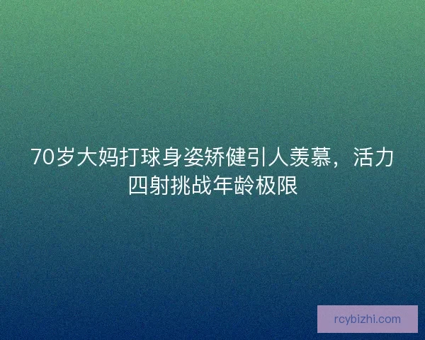 70岁大妈打球身姿矫健引人羡慕，活力四射挑战年龄极限
