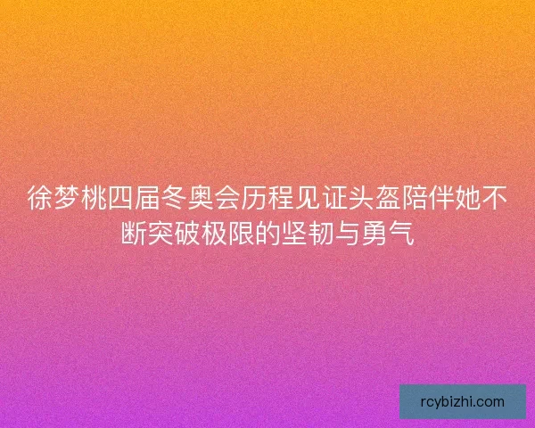 徐梦桃四届冬奥会历程见证头盔陪伴她不断突破极限的坚韧与勇气