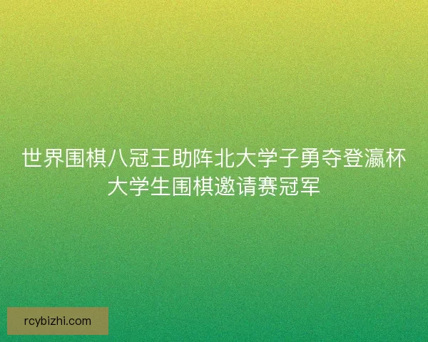 世界围棋八冠王助阵北大学子勇夺登瀛杯大学生围棋邀请赛冠军