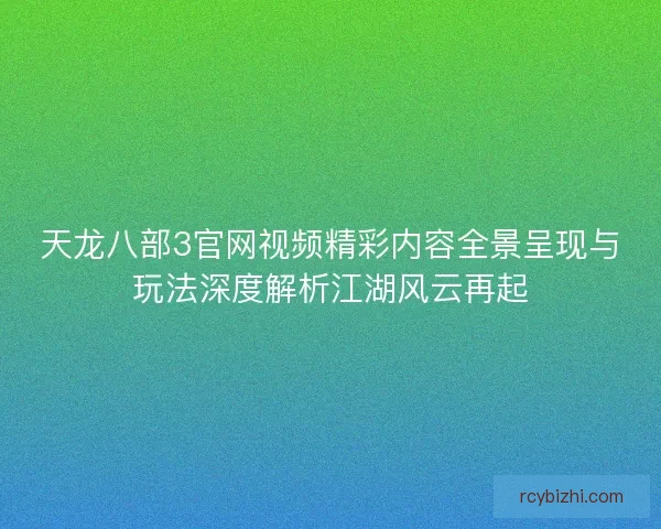 天龙八部3官网视频精彩内容全景呈现与玩法深度解析江湖风云再起