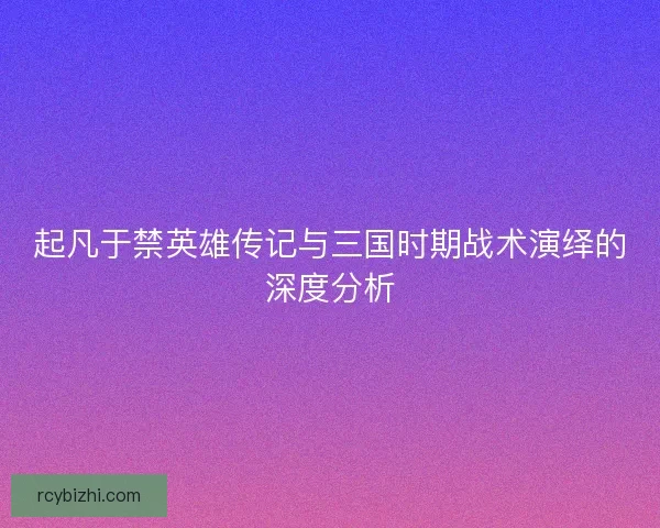 起凡于禁英雄传记与三国时期战术演绎的深度分析 起凡于禁英雄传记与三国时期战术演绎的深度分析