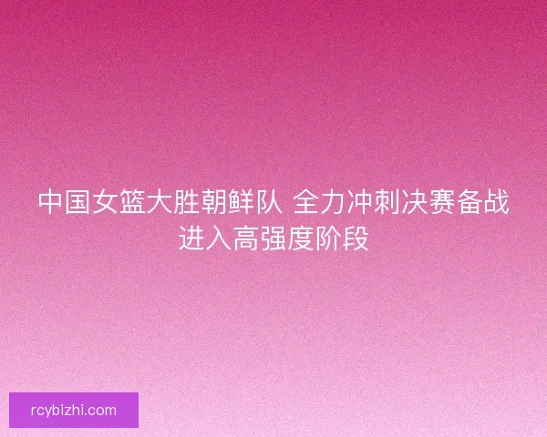 中国女篮大胜朝鲜队 全力冲刺决赛备战进入高强度阶段 中国女篮大胜朝鲜队 全力冲刺决赛备战进入高强度阶段