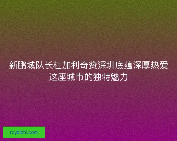 新鹏城队长杜加利奇赞深圳底蕴深厚热爱这座城市的独特魅力 新鹏城队长杜加利奇赞深圳底蕴深厚热爱这座城市的独特魅力