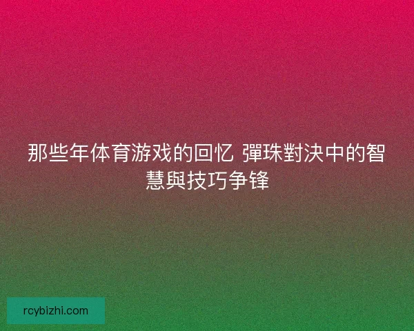 那些年体育游戏的回忆 彈珠對決中的智慧與技巧争锋 那些年体育游戏的回忆 彈珠對決中的智慧與技巧争锋