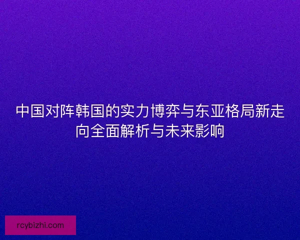 中国对阵韩国的实力博弈与东亚格局新走向全面解析与未来影响