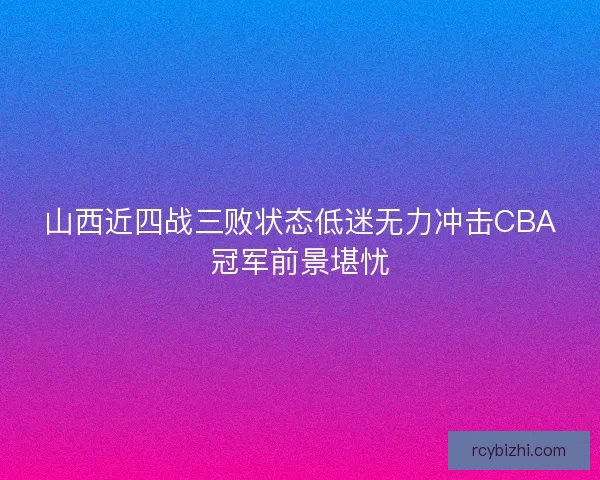 山西近四战三败状态低迷无力冲击CBA冠军前景堪忧 山西近四战三败状态低迷无力冲击CBA冠军前景堪忧