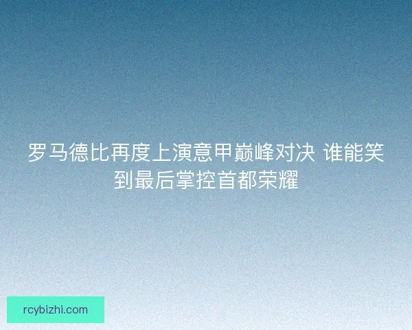 罗马德比再度上演意甲巅峰对决 谁能笑到最后掌控首都荣耀