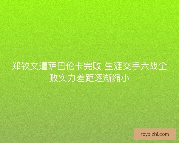 郑钦文遭萨巴伦卡完败 生涯交手六战全败实力差距逐渐缩小 郑钦文遭萨巴伦卡完败 生涯交手六战全败实力差距逐渐缩小