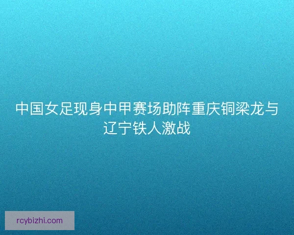 中国女足现身中甲赛场助阵重庆铜梁龙与辽宁铁人激战
