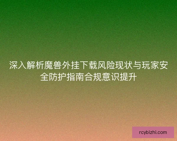 深入解析魔兽外挂下载风险现状与玩家安全防护指南合规意识提升