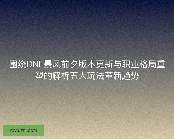 围绕DNF暴风前夕版本更新与职业格局重塑的解析五大玩法革新趋势 围绕DNF暴风前夕版本更新与职业格局重塑的解析五大玩法革新趋势