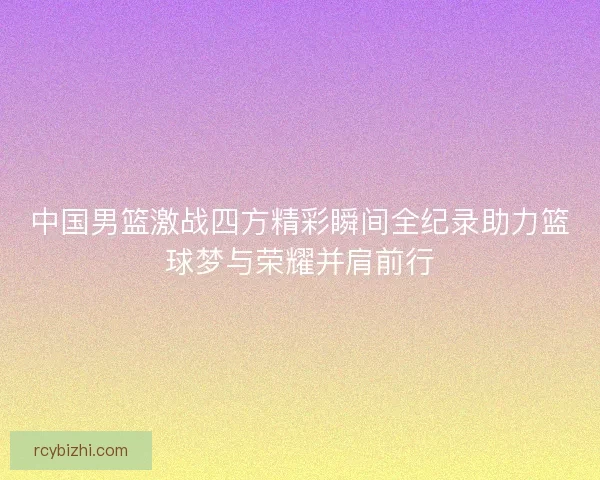 中国男篮激战四方精彩瞬间全纪录助力篮球梦与荣耀并肩前行 中国男篮激战四方精彩瞬间全纪录助力篮球梦与荣耀并肩前行